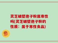 灵芝破壁孢子粉属寒性吗(灵芝破壁孢子粉的性质：属于寒性食品)