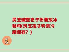 灵芝破壁孢子粉要放冰箱吗(灵芝孢子粉需冷藏保存？)