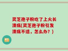 灵芝孢子粉吃了上火长溃疡(灵芝孢子粉引发溃疡不适，怎么办？)