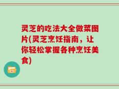 灵芝的吃法大全做菜图片(灵芝烹饪指南，让你轻松掌握各种烹饪美食)