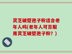 灵芝破壁孢子粉适合老年人吗(老年人可否服用灵芝破壁孢子粉？)