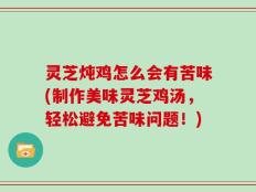 灵芝炖鸡怎么会有苦味(制作美味灵芝鸡汤，轻松避免苦味问题！)