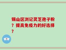 锡山区浏记灵芝孢子粉？提高免疫力的好选择？