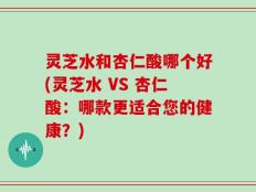 灵芝水和杏仁酸哪个好(灵芝水 VS 杏仁酸：哪款更适合您的健康？)