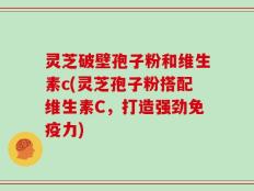 灵芝破壁孢子粉和维生素c(灵芝孢子粉搭配维生素C，打造强劲免疫力)