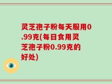 灵芝孢子粉每天服用0.99克(每日食用灵芝孢子粉0.99克的好处)