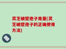 灵芝破壁孢子用量(灵芝破壁孢子的正确使用方法)