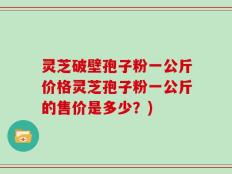 灵芝破壁孢子粉一公斤价格灵芝孢子粉一公斤的售价是多少？)