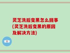 灵芝洗后变黑怎么回事(灵芝洗后变黑的原因及解决方法)
