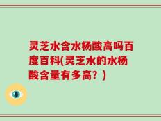 灵芝水含水杨酸高吗百度百科(灵芝水的水杨酸含量有多高？)