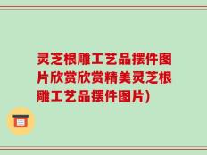 灵芝根雕工艺品摆件图片欣赏欣赏精美灵芝根雕工艺品摆件图片)
