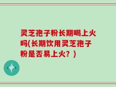 灵芝孢子粉长期喝上火吗(长期饮用灵芝孢子粉是否易上火？)