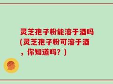 灵芝孢子粉能溶于酒吗(灵芝孢子粉可溶于酒，你知道吗？)