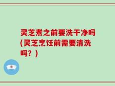 灵芝煮之前要洗干净吗(灵芝烹饪前需要清洗吗？)