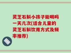 灵芝石斛小孩子能喝吗一天几次(适合儿童的灵芝石斛饮用方式及频率推荐)