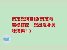 灵芝煲汤葛根(灵芝与葛根搭配，煲出滋补美味汤料！)