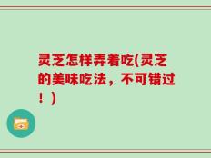 灵芝怎样弄着吃(灵芝的美味吃法，不可错过！)
