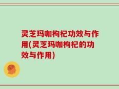 灵芝玛咖枸杞功效与作用(灵芝玛咖枸杞的功效与作用)