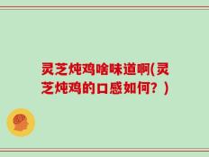 灵芝炖鸡啥味道啊(灵芝炖鸡的口感如何？)