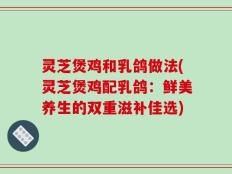 灵芝煲鸡和乳鸽做法(灵芝煲鸡配乳鸽：鲜美养生的双重滋补佳选)
