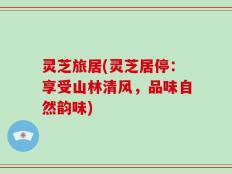 灵芝旅居(灵芝居停：享受山林清风，品味自然韵味)