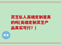 灵芝私人高端定制是真的吗(高端定制灵芝产品真实可行？)