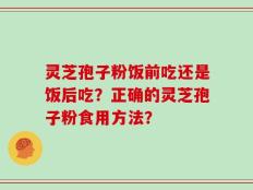 灵芝孢子粉饭前吃还是饭后吃？正确的灵芝孢子粉食用方法？