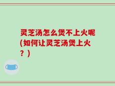 灵芝汤怎么煲不上火呢(如何让灵芝汤煲上火？)