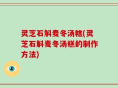 灵芝石斛麦冬汤糕(灵芝石斛麦冬汤糕的制作方法)