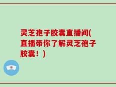 灵芝孢子胶囊直播间(直播带你了解灵芝孢子胶囊！)