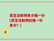 灵芝注射剂多少钱一针(灵芝注射剂价格一针多少？)
