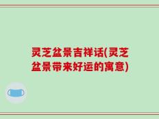灵芝盆景吉祥话(灵芝盆景带来好运的寓意)