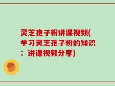 灵芝孢子粉讲课视频(学习灵芝孢子粉的知识：讲课视频分享)