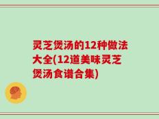 灵芝煲汤的12种做法大全(12道美味灵芝煲汤食谱合集)