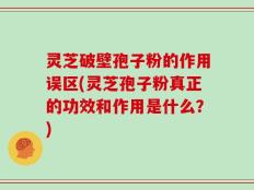 灵芝破壁孢子粉的作用误区(灵芝孢子粉真正的功效和作用是什么？)