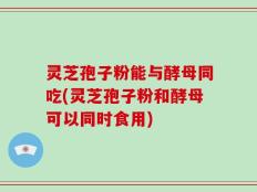 灵芝孢子粉能与酵母同吃(灵芝孢子粉和酵母可以同时食用)