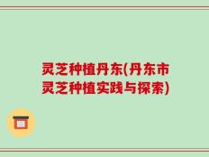 灵芝种植丹东(丹东市灵芝种植实践与探索)