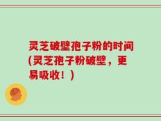灵芝破壁孢子粉的时间(灵芝孢子粉破壁，更易吸收！)