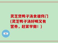 灵芝煲鸭子汤食谱窍门(灵芝鸭子汤好喝又有营养，赶紧学做！)
