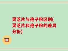 灵芝片与孢子粉区别(灵芝片和孢子粉的差异分析)