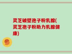灵芝破壁孢子粉乳腺(灵芝孢子粉助力乳腺健康)