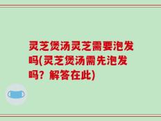 灵芝煲汤灵芝需要泡发吗(灵芝煲汤需先泡发吗？解答在此)