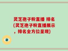 灵芝孢子粉直播 排名(灵芝孢子粉直播展示，排名全方位呈现)