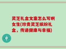 灵芝礼盒文案怎么写啊女生(珍贵灵芝缤纷礼盒，传递健康与幸福)