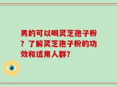 男的可以喝灵芝孢子粉？了解灵芝孢子粉的功效和适用人群？