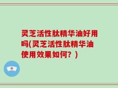 灵芝活性肽精华油好用吗(灵芝活性肽精华油使用效果如何？)