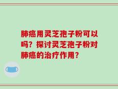 肺癌用灵芝孢子粉可以吗？探讨灵芝孢子粉对肺癌的治疗作用？