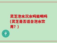 灵芝泡水沉水吗能喝吗(灵芝是否适合泡水饮用？)
