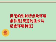 灵芝的生长特点及环境条件是(灵芝的生长与适宜环境特征)
