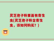 灵芝孢子粉里面有寄生虫(灵芝孢子粉含寄生虫，该如何购买？)
